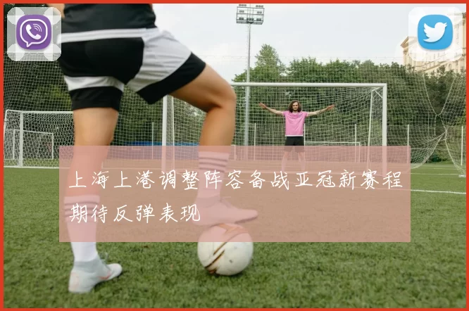 上海上港调整阵容备战亚冠新赛程期待反弹表现