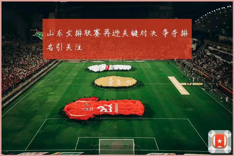 山东女排联赛再迎关键对决 争夺排名引关注