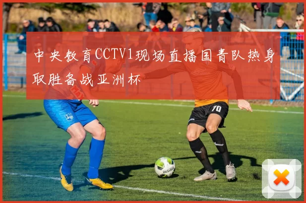 中央教育CCTV1现场直播国青队热身取胜备战亚洲杯