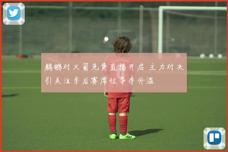 鹈鹕对火箭免费直播开启 主力对决引关注季后赛席位争夺升温