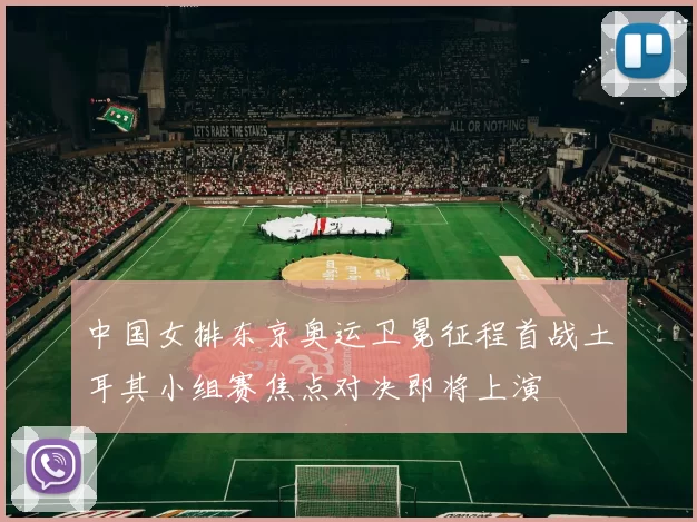 中国女排东京奥运卫冕征程首战土耳其小组赛焦点对决即将上演