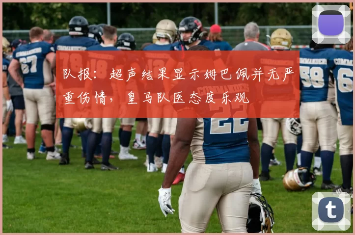 队报：超声结果显示姆巴佩并无严重伤情，皇马队医态度乐观