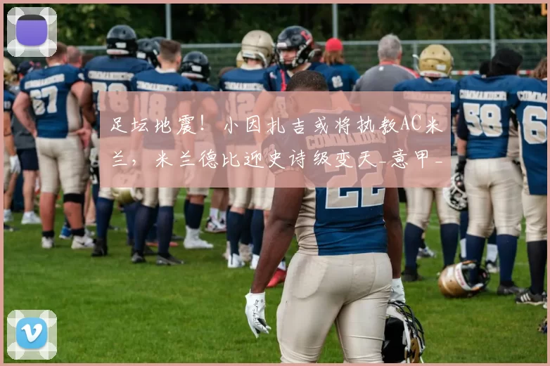 足坛地震！小因扎吉或将执教AC米兰，米兰德比迎史诗级变天_意甲_死敌_1