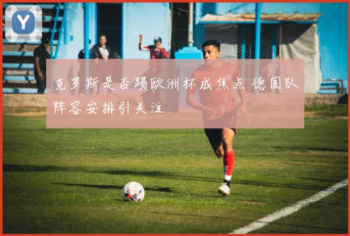 克罗斯是否踢欧洲杯成焦点 德国队阵容安排引关注