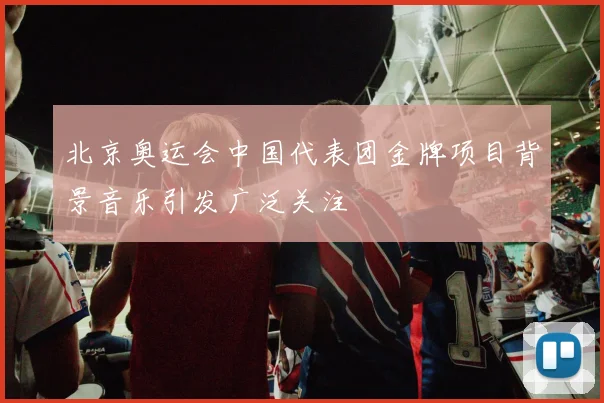 北京奥运会中国代表团金牌项目背景音乐引发广泛关注