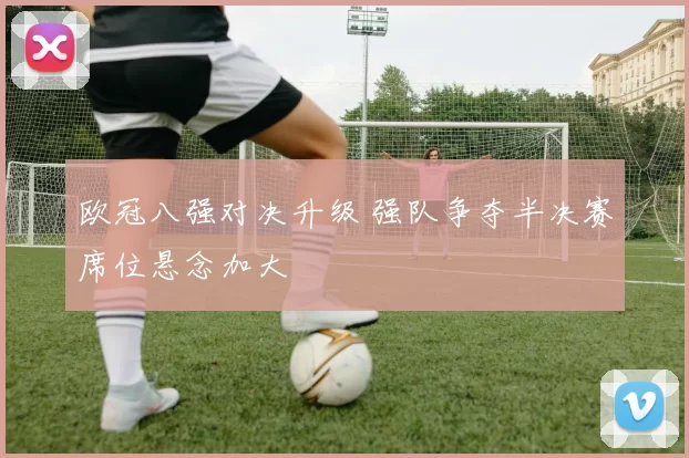 欧冠八强对决升级 强队争夺半决赛席位悬念加大