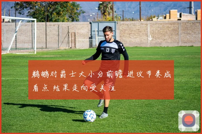 鹈鹕对爵士大小分前瞻 进攻节奏成看点 结果走向受关注