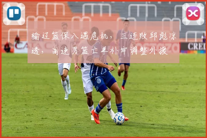 输辽篮保八遇危机，三连败邱彪凉透，高速男篮亡羊补牢调整外援