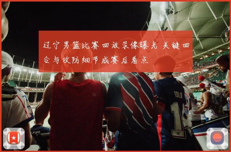 辽宁男篮比赛回放录像曝光 关键回合与攻防细节成赛后看点