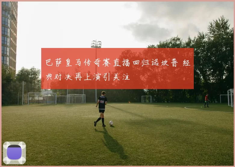 巴萨皇马传奇赛直播回归诺坎普 经典对决再上演引关注