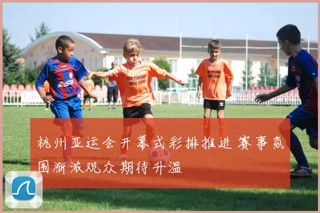 杭州亚运会开幕式彩排推进 赛事氛围渐浓观众期待升温