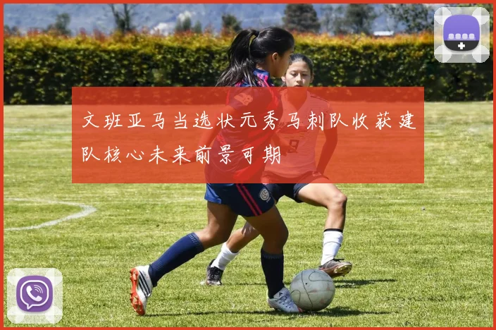 文班亚马当选状元秀马刺队收获建队核心未来前景可期