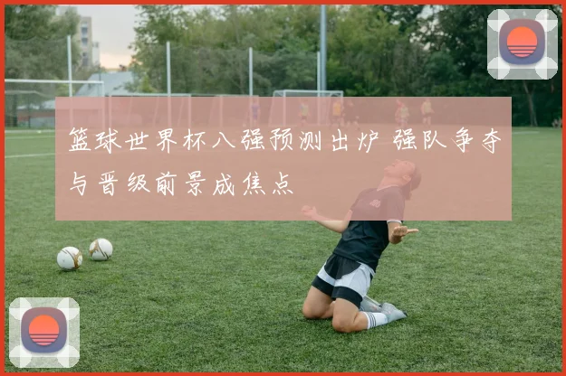 篮球世界杯八强预测出炉 强队争夺与晋级前景成焦点