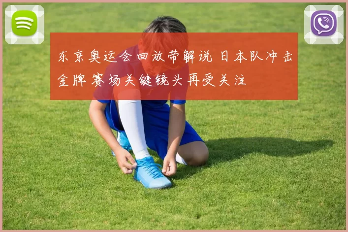 东京奥运会回放带解说 日本队冲击金牌 赛场关键镜头再受关注