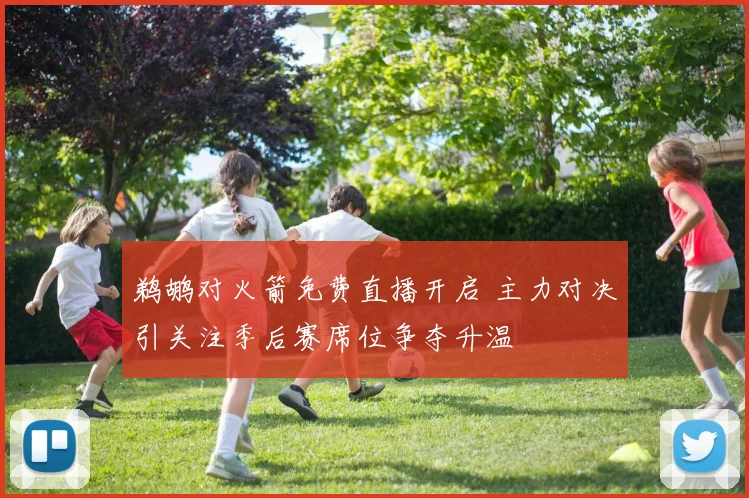 鹈鹕对火箭免费直播开启 主力对决引关注季后赛席位争夺升温