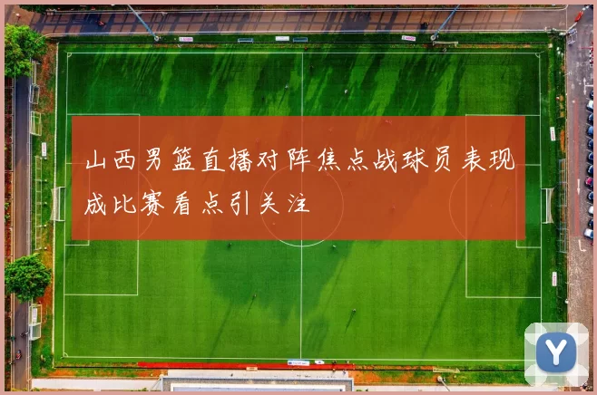 山西男篮直播对阵焦点战球员表现成比赛看点引关注