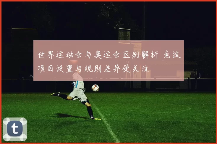 世界运动会与奥运会区别解析 竞技项目设置与规则差异受关注