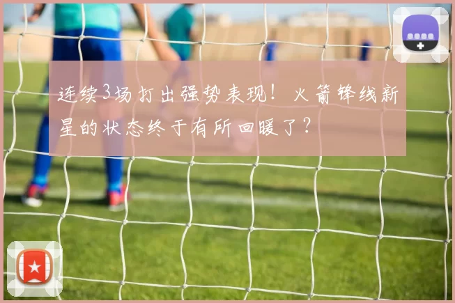 连续3场打出强势表现！火箭锋线新星的状态终于有所回暖了？