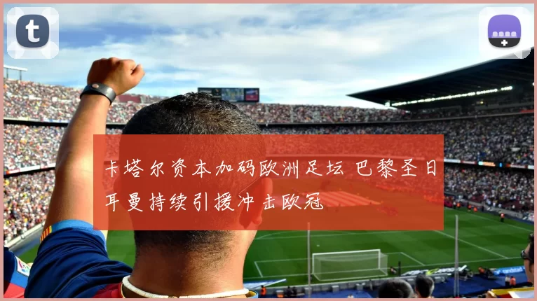 卡塔尔资本加码欧洲足坛 巴黎圣日耳曼持续引援冲击欧冠