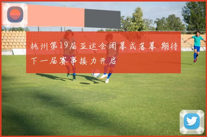 杭州第19届亚运会闭幕式落幕 期待下一届赛事接力开启