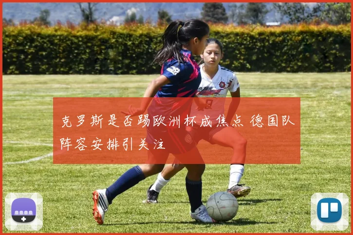 克罗斯是否踢欧洲杯成焦点 德国队阵容安排引关注