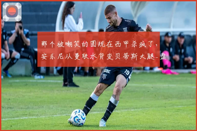 那个被嘲笑的圆规在西甲杀疯了，安东尼从曼联水货变贝蒂斯大腿_盘带_进球_欧联