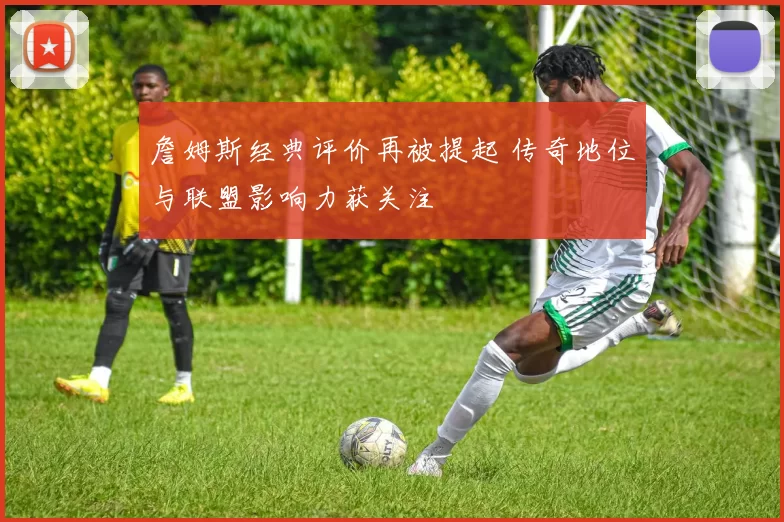 詹姆斯经典评价再被提起 传奇地位与联盟影响力获关注