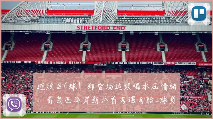 连败丢6球!郑智场边频喝水压情绪,青岛西海岸新帅首考遇考验_球员_防守_比赛