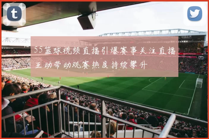 55篮球视频直播引爆赛事关注直播互动带动观赛热度持续攀升