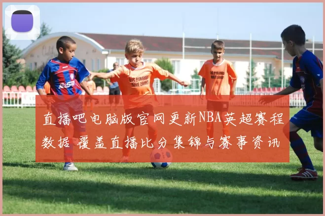 直播吧电脑版官网更新NBA英超赛程数据 覆盖直播比分集锦与赛事资讯