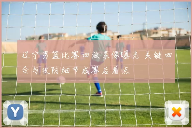 辽宁男篮比赛回放录像曝光 关键回合与攻防细节成赛后看点