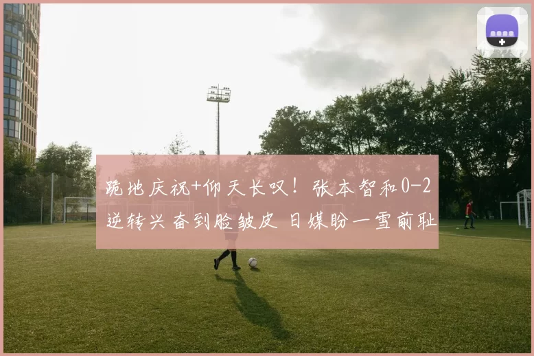 跪地庆祝+仰天长叹!张本智和0-2逆转兴奋到脸皱皮 日媒盼一雪前耻