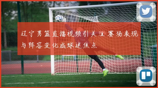 辽宁男篮直播视频引关注 赛场表现与阵容变化成球迷焦点