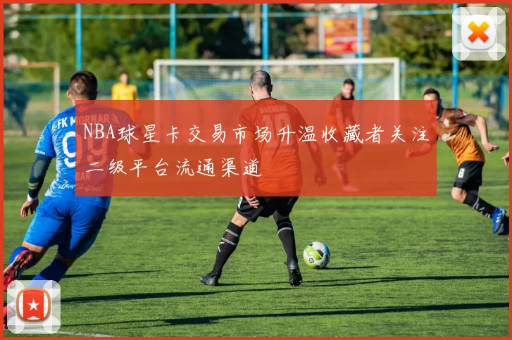 NBA球星卡交易市场升温收藏者关注二级平台流通渠道