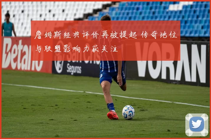 詹姆斯经典评价再被提起 传奇地位与联盟影响力获关注