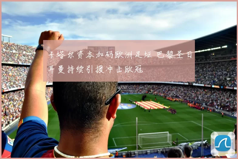 卡塔尔资本加码欧洲足坛 巴黎圣日耳曼持续引援冲击欧冠